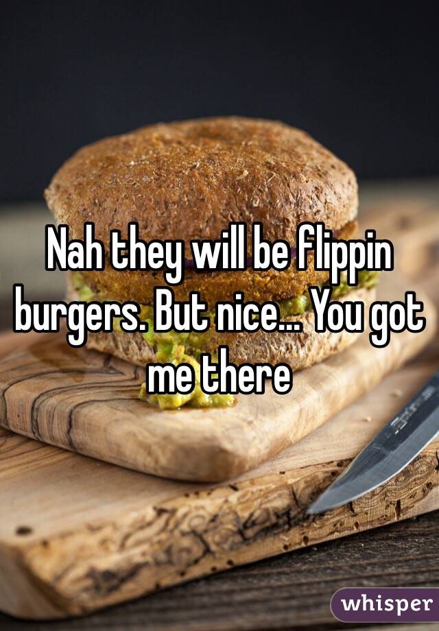 Nah they will be flippin burgers. But nice... You got me there