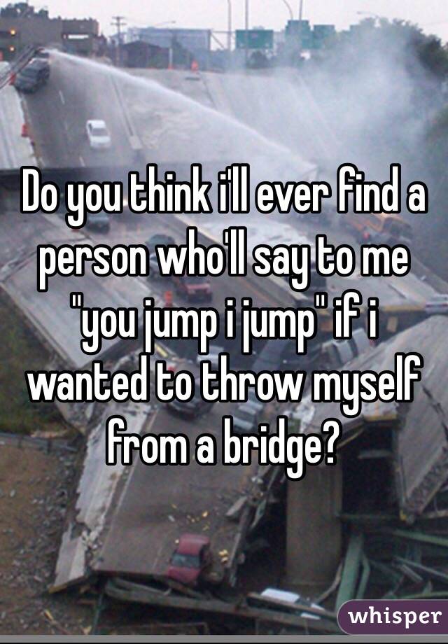 Do you think i'll ever find a person who'll say to me "you jump i jump" if i wanted to throw myself from a bridge? 