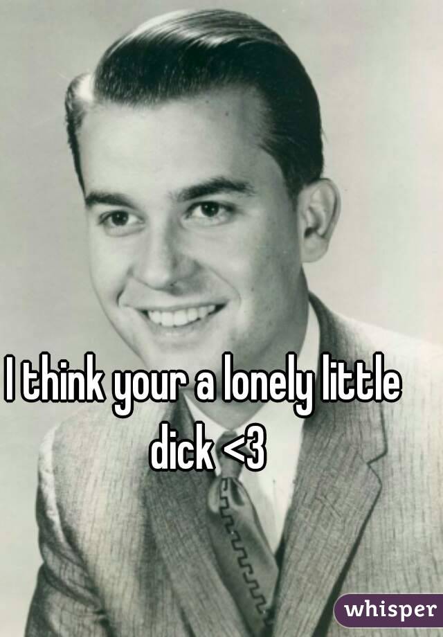 I think your a lonely little dick <3