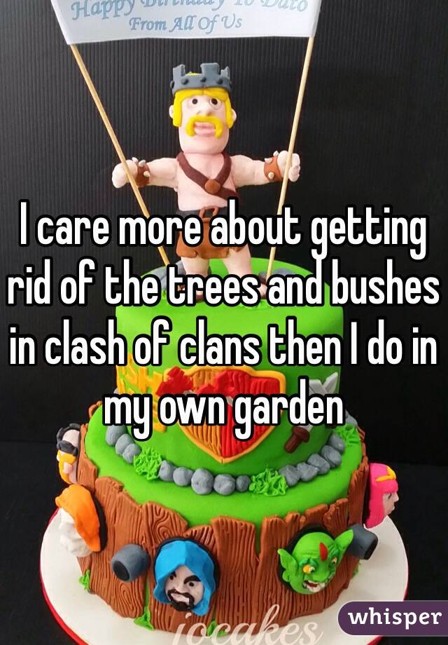 I care more about getting rid of the trees and bushes in clash of clans then I do in my own garden 