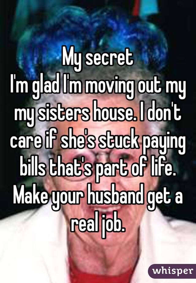 My secret 
I'm glad I'm moving out my my sisters house. I don't care if she's stuck paying bills that's part of life. Make your husband get a real job. 