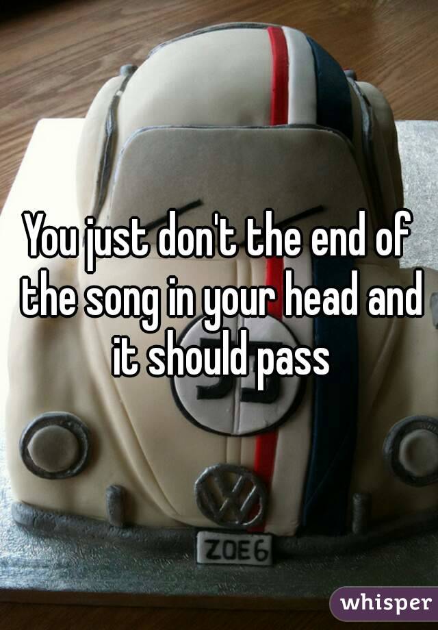 You just don't the end of the song in your head and it should pass