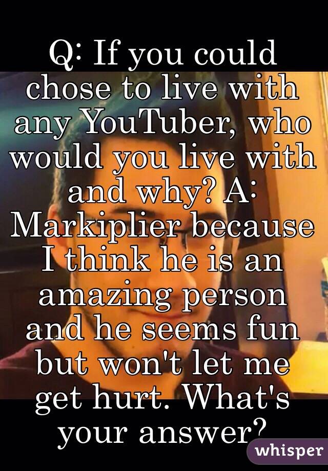 Q: If you could chose to live with any YouTuber, who would you live with and why? A: Markiplier because I think he is an amazing person and he seems fun but won't let me get hurt. What's your answer? 