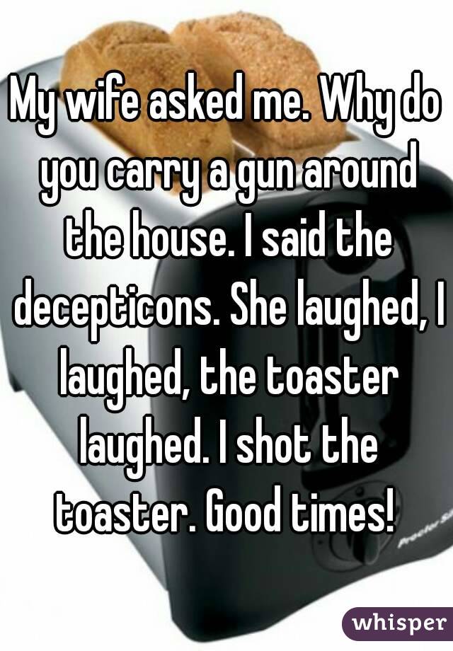 My wife asked me. Why do you carry a gun around the house. I said the decepticons. She laughed, I laughed, the toaster laughed. I shot the toaster. Good times! 