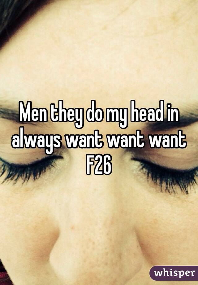 Men they do my head in always want want want 
F26