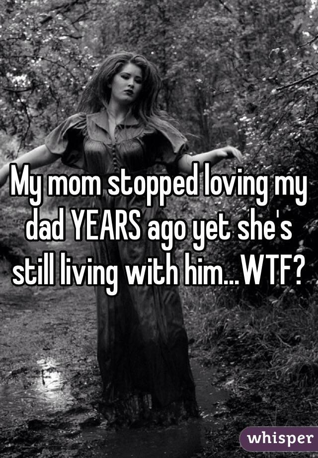My mom stopped loving my dad YEARS ago yet she's still living with him...WTF? 