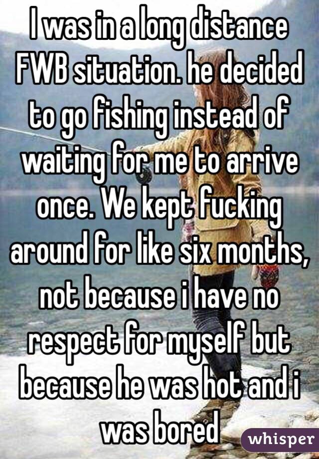 I was in a long distance FWB situation. he decided to go fishing instead of waiting for me to arrive once. We kept fucking around for like six months, not because i have no respect for myself but because he was hot and i was bored 