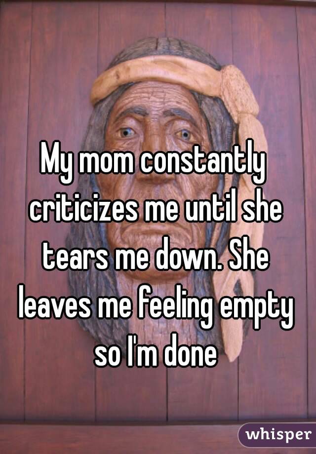 My mom constantly criticizes me until she tears me down. She leaves me feeling empty so I'm done