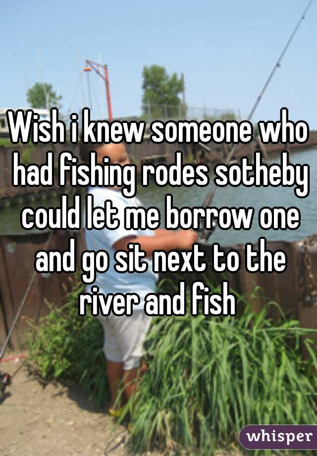Wish i knew someone who had fishing rodes sotheby could let me borrow one and go sit next to the river and fish 
