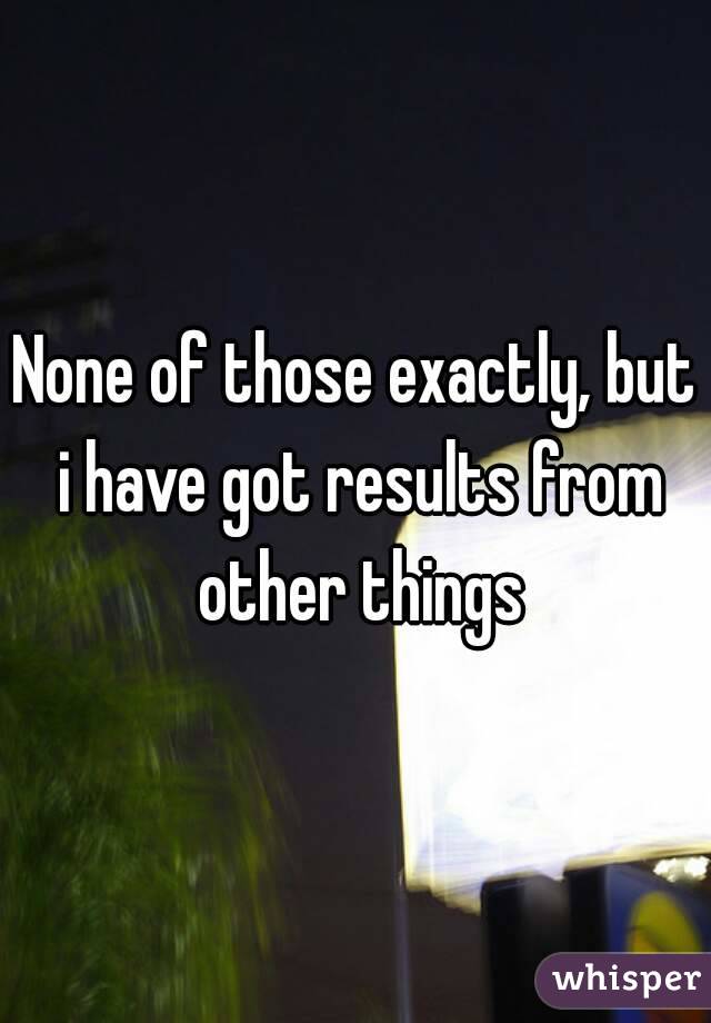 None of those exactly, but i have got results from other things
