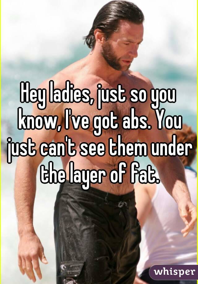 Hey ladies, just so you know, I've got abs. You just can't see them under the layer of fat.