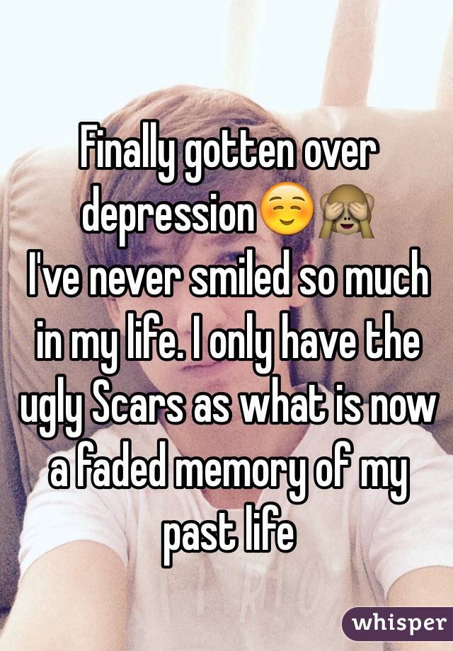 Finally gotten over depression☺️🙈
I've never smiled so much in my life. I only have the ugly Scars as what is now a faded memory of my past life 