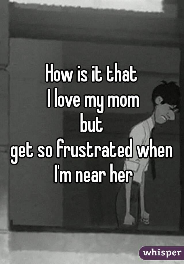 How is it that
 I love my mom
 but 
get so frustrated when
 I'm near her