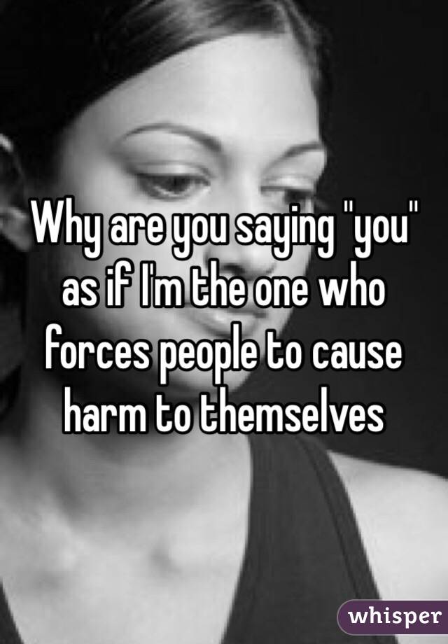 Why are you saying "you" as if I'm the one who forces people to cause harm to themselves 