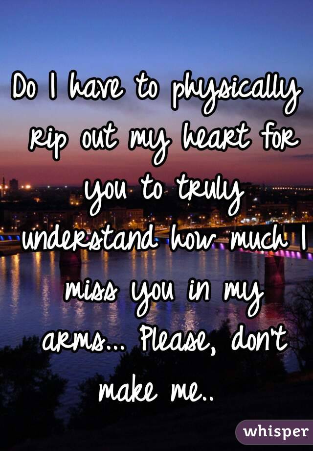 Do I have to physically rip out my heart for you to truly understand how much I miss you in my arms... Please, don't make me.. 