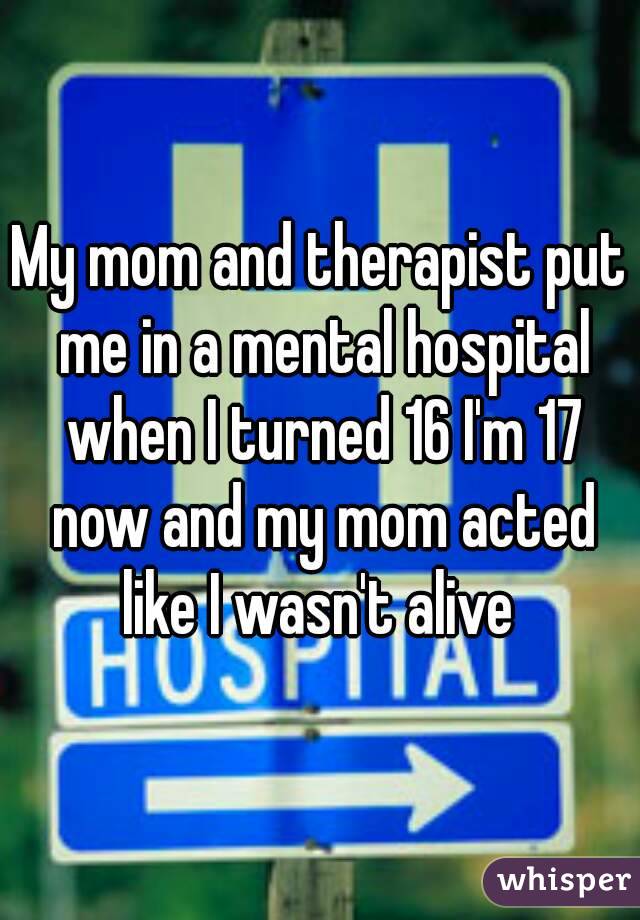 My mom and therapist put me in a mental hospital when I turned 16 I'm 17 now and my mom acted like I wasn't alive 