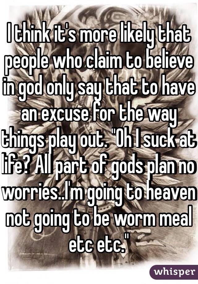 I think it's more likely that people who claim to believe in god only say that to have an excuse for the way things play out. "Oh I suck at life? All part of gods plan no worries..I'm going to heaven not going to be worm meal etc etc."