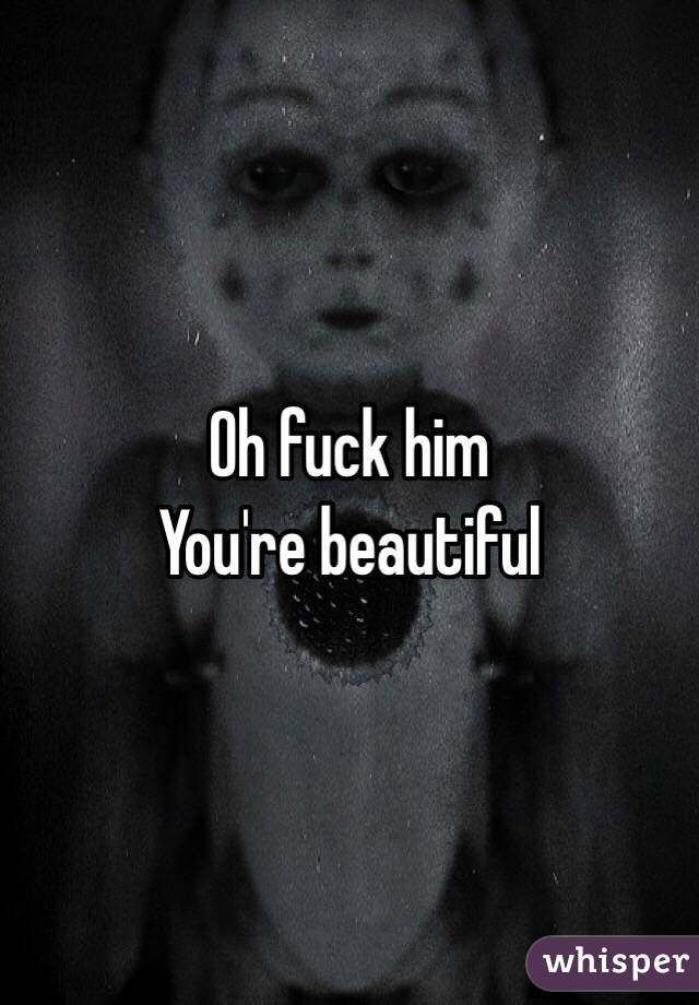 Oh fuck him
You're beautiful 