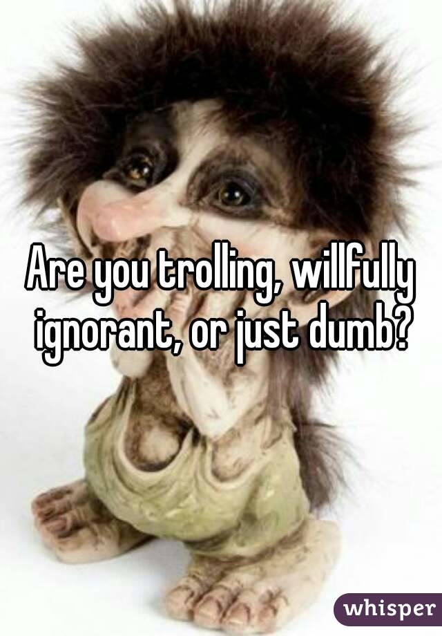 Are you trolling, willfully ignorant, or just dumb?