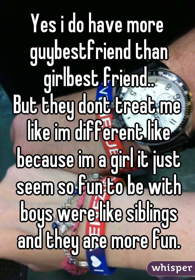 Yes i do have more guybestfriend than girlbest friend..
But they dont treat me like im different like because im a girl it just seem so fun to be with boys were like siblings and they are more fun.