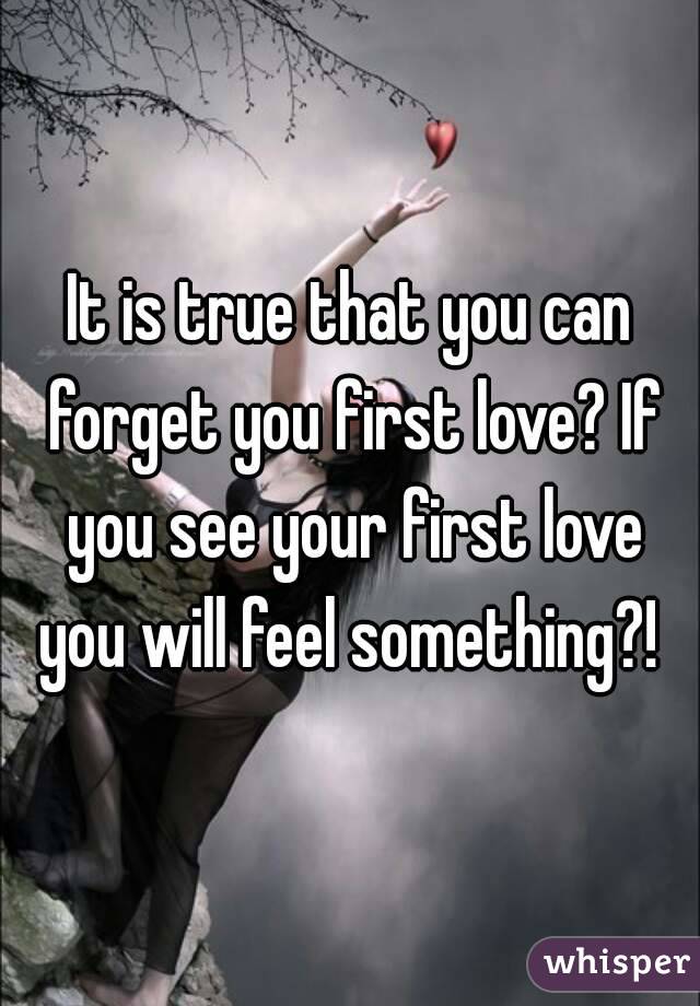 It is true that you can forget you first love? If you see your first love you will feel something?! 