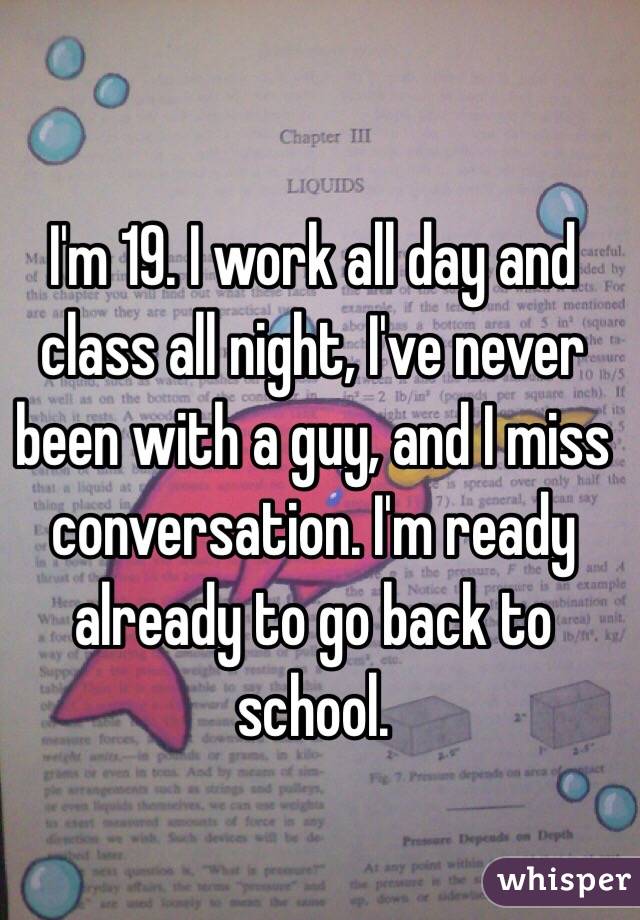 I'm 19. I work all day and class all night, I've never been with a guy, and I miss conversation. I'm ready already to go back to school. 