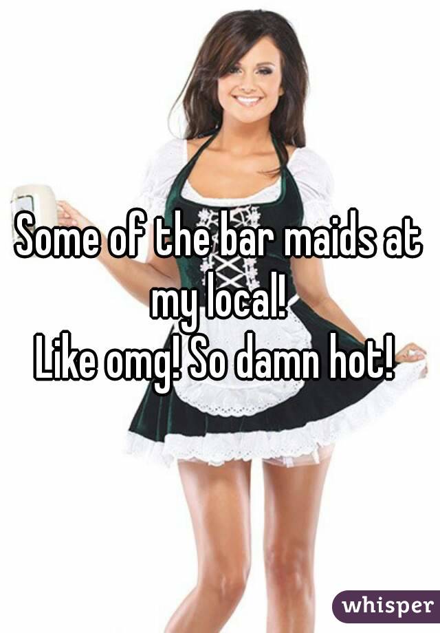 Some of the bar maids at my local! 
Like omg! So damn hot! 