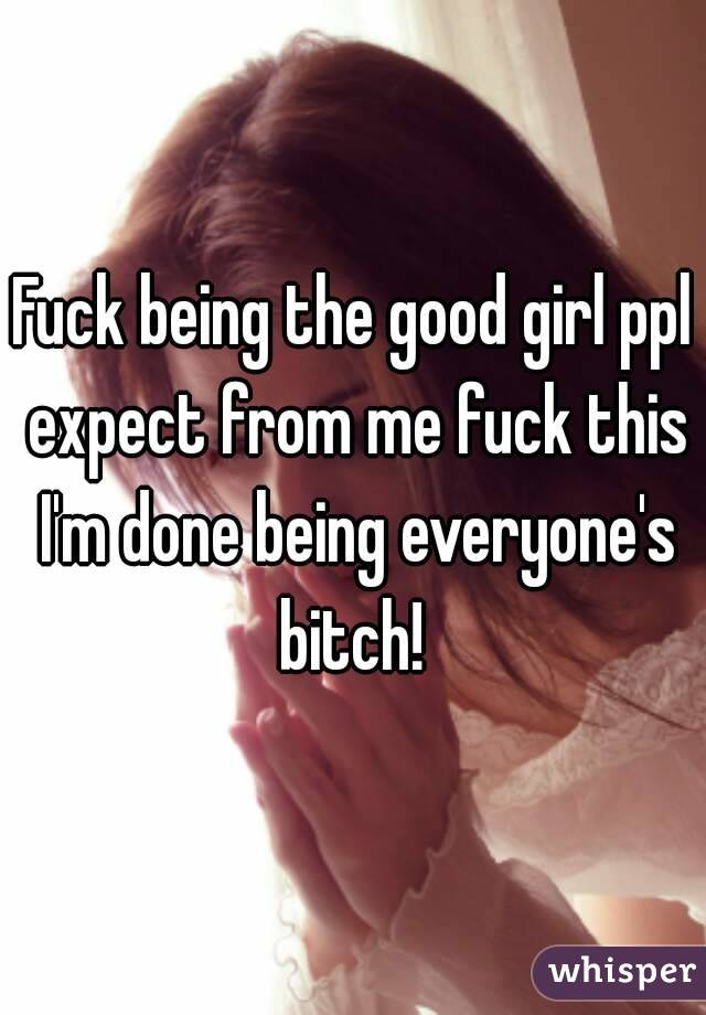 Fuck being the good girl ppl expect from me fuck this I'm done being everyone's bitch! 