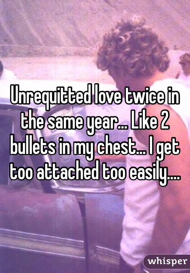 Unrequitted love twice in the same year... Like 2 bullets in my chest... I get too attached too easily....