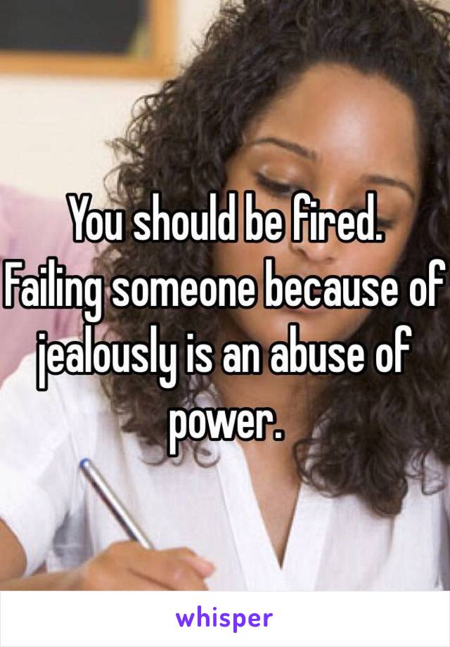 You should be fired.
Failing someone because of jealously is an abuse of power.