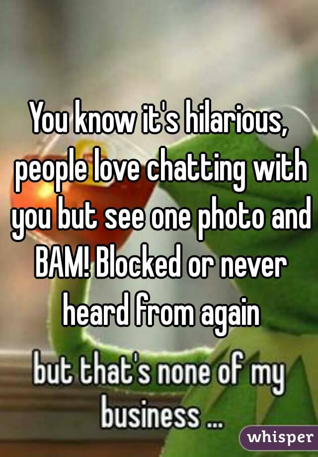 You know it's hilarious, people love chatting with you but see one photo and BAM! Blocked or never heard from again