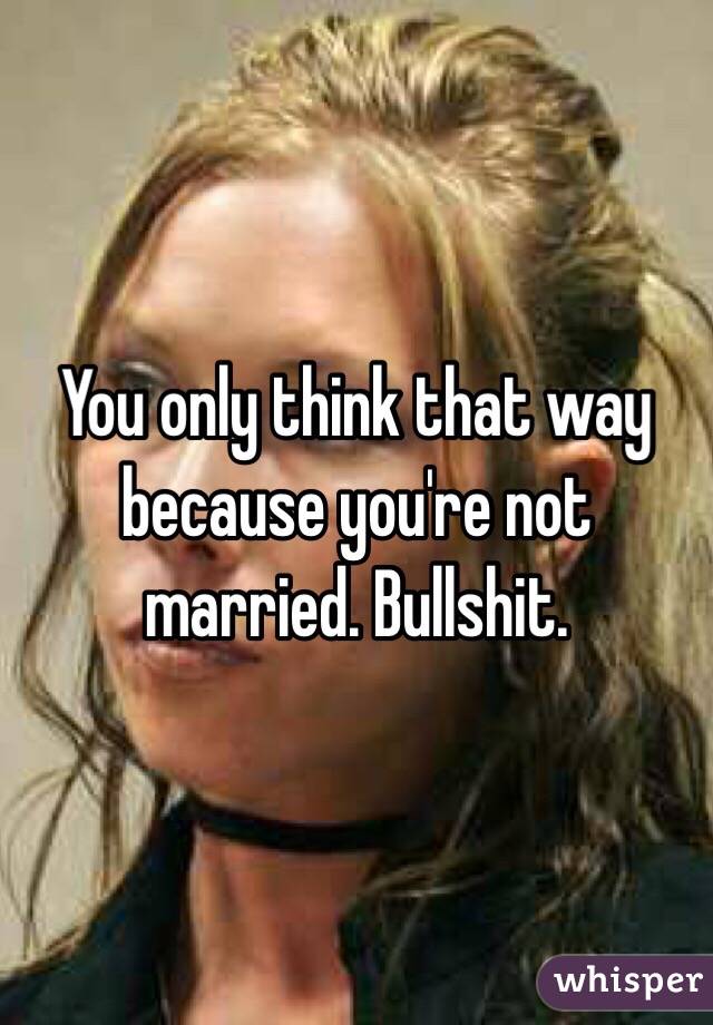 You only think that way because you're not married. Bullshit. 