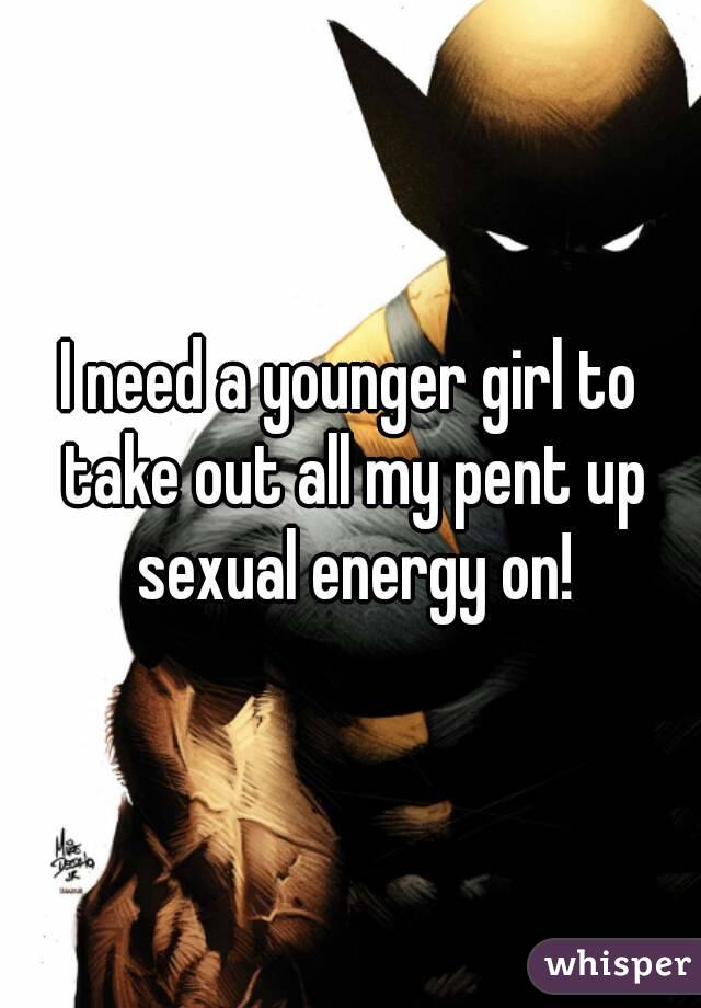 I need a younger girl to take out all my pent up sexual energy on!