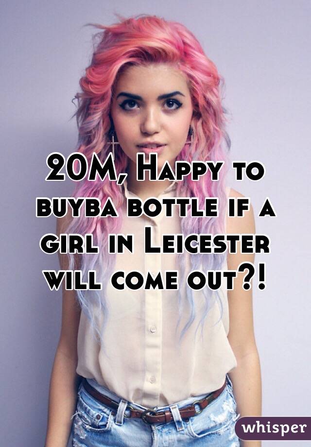 20M, Happy to buyba bottle if a girl in Leicester will come out?!
