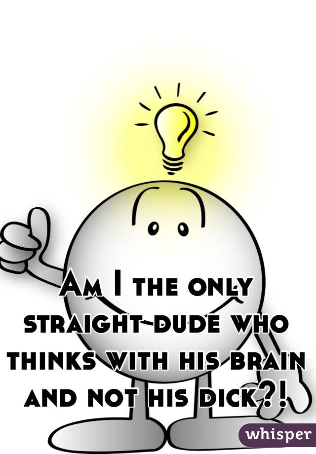 Am I the only straight dude who thinks with his brain and not his dick?!