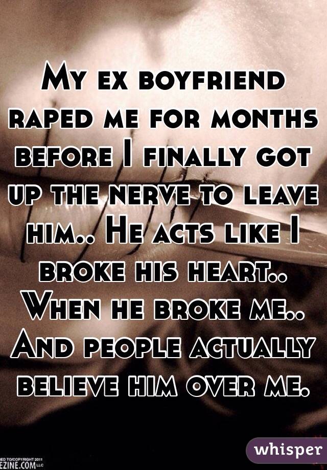 My ex boyfriend raped me for months before I finally got up the nerve to leave him.. He acts like I broke his heart.. When he broke me.. And people actually believe him over me. 