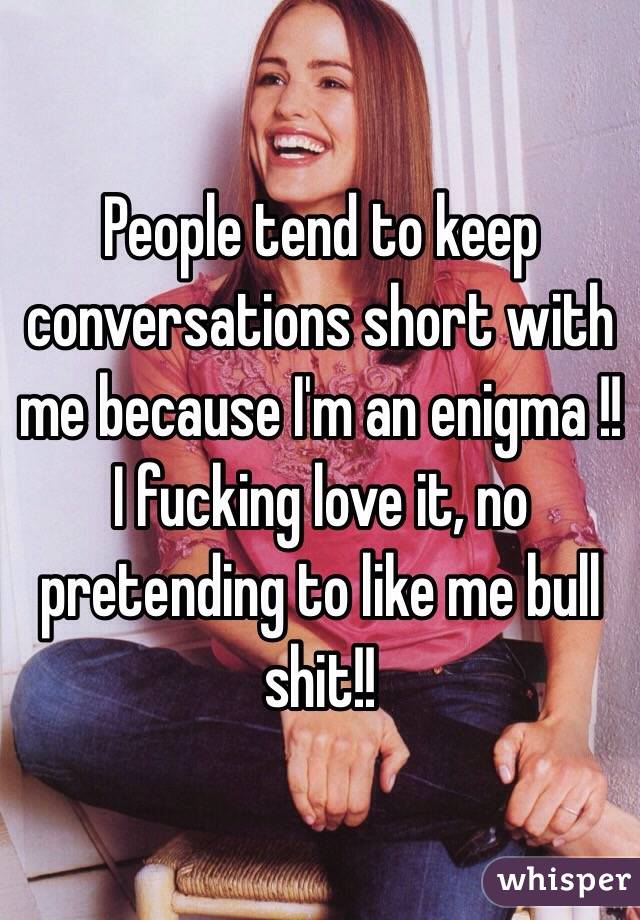People tend to keep conversations short with me because I'm an enigma !! I fucking love it, no pretending to like me bull shit!! 