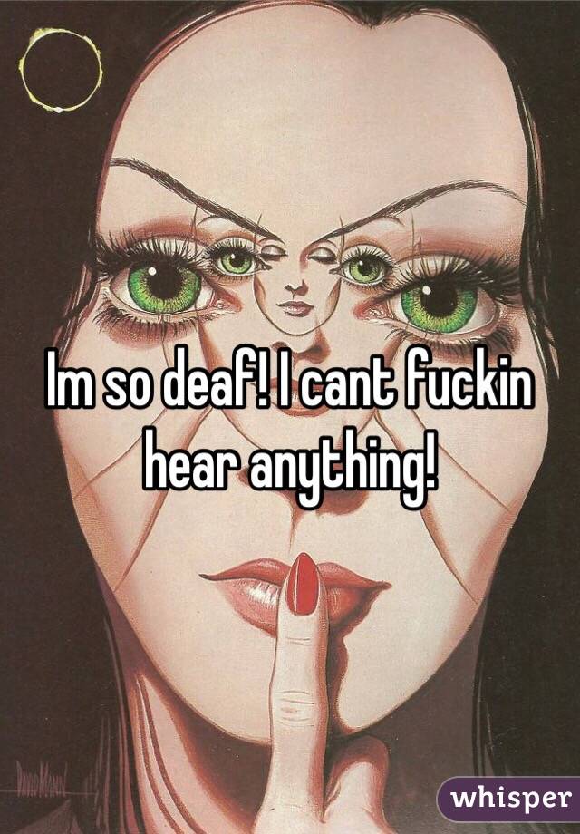 Im so deaf! I cant fuckin hear anything! 