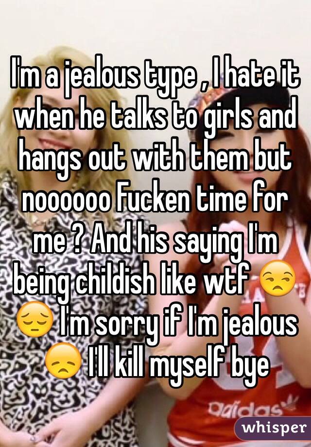 I'm a jealous type , I hate it when he talks to girls and hangs out with them but noooooo Fucken time for me ? And his saying I'm being childish like wtf 😒😔 I'm sorry if I'm jealous 😞 I'll kill myself bye 