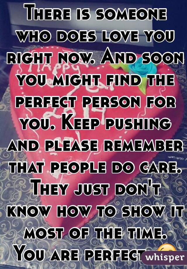 There is someone who does love you right now. And soon you might find the perfect person for you. Keep pushing and please remember that people do care. They just don't know how to show it most of the time. You are perfect. 😘