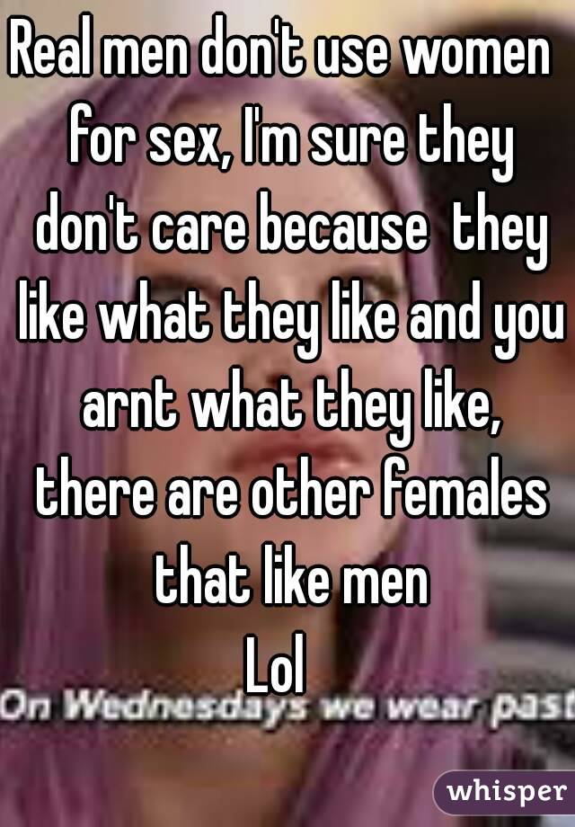 Real men don't use women  for sex, I'm sure they don't care because  they like what they like and you arnt what they like, there are other females that like men
Lol  