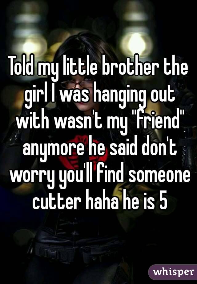 Told my little brother the girl I was hanging out with wasn't my "friend" anymore he said don't worry you'll find someone cutter haha he is 5