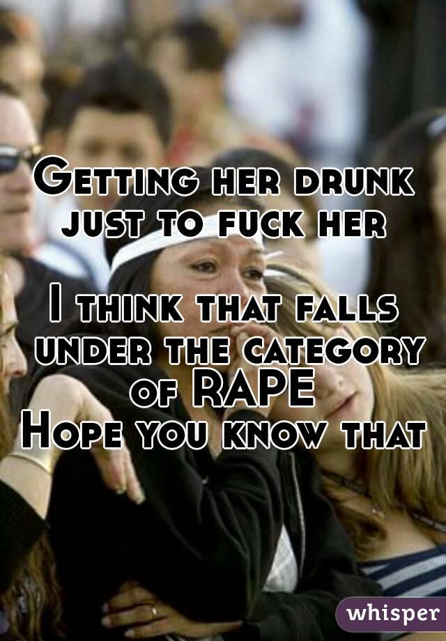 Getting her drunk just to fuck her 

I think that falls under the category of RAPE 
Hope you know that