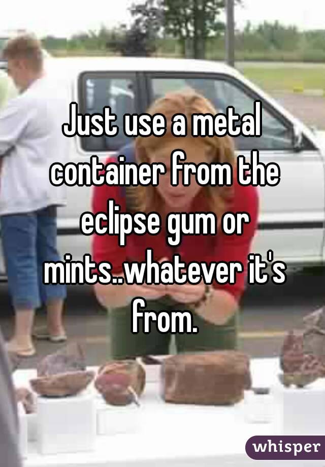 Just use a metal container from the eclipse gum or mints..whatever it's from.