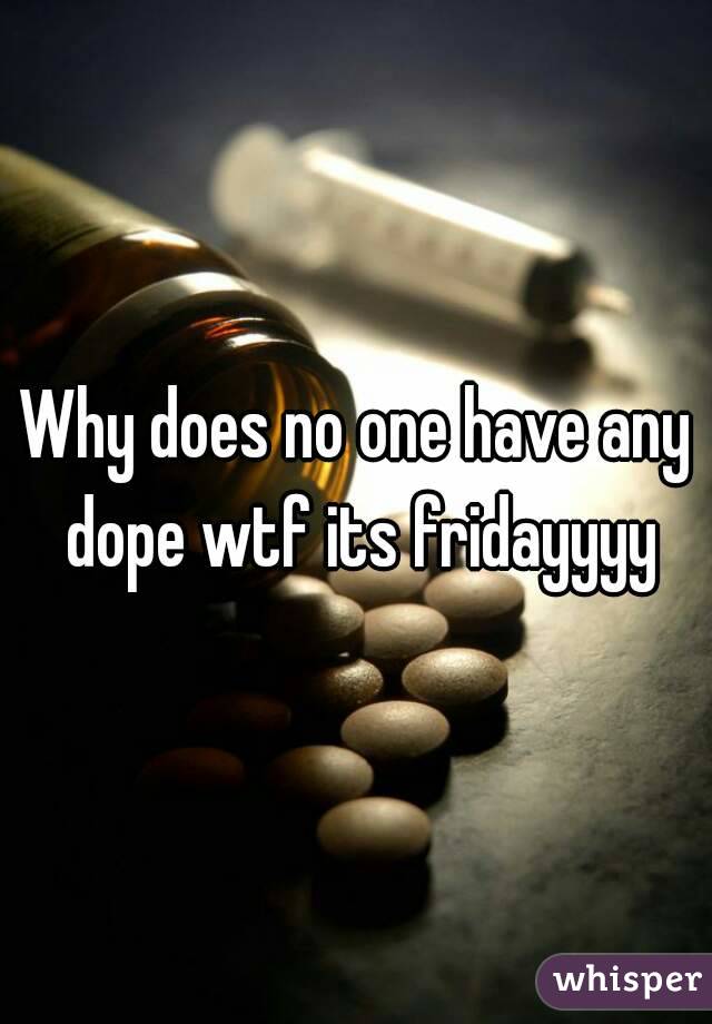 Why does no one have any dope wtf its fridayyyy