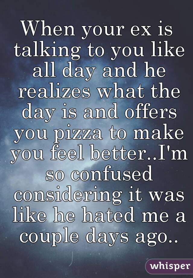 When your ex is talking to you like all day and he realizes what the day is and offers you pizza to make you feel better..I'm so confused considering it was like he hated me a couple days ago..
