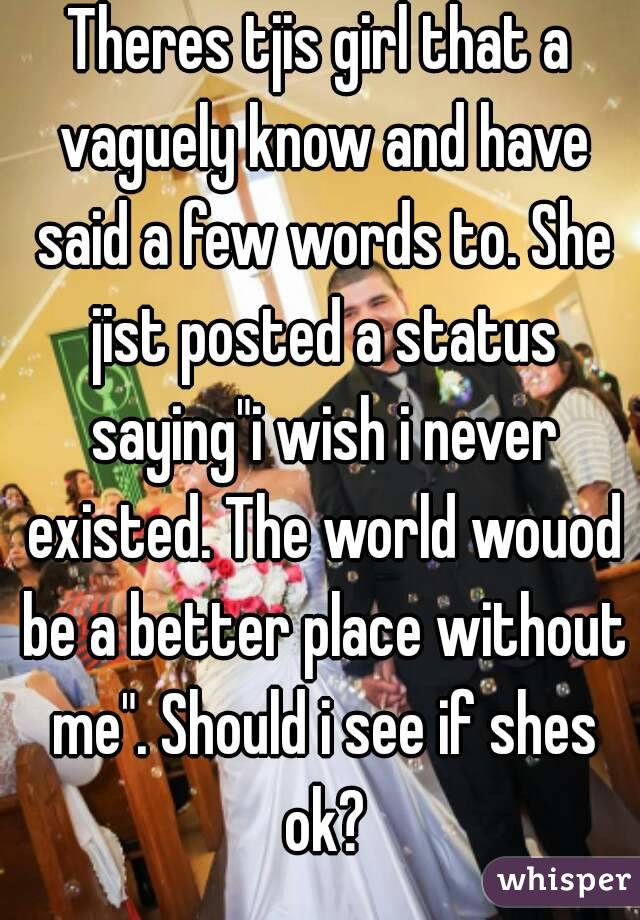 Theres tjis girl that a vaguely know and have said a few words to. She jist posted a status saying"i wish i never existed. The world wouod be a better place without me". Should i see if shes ok?