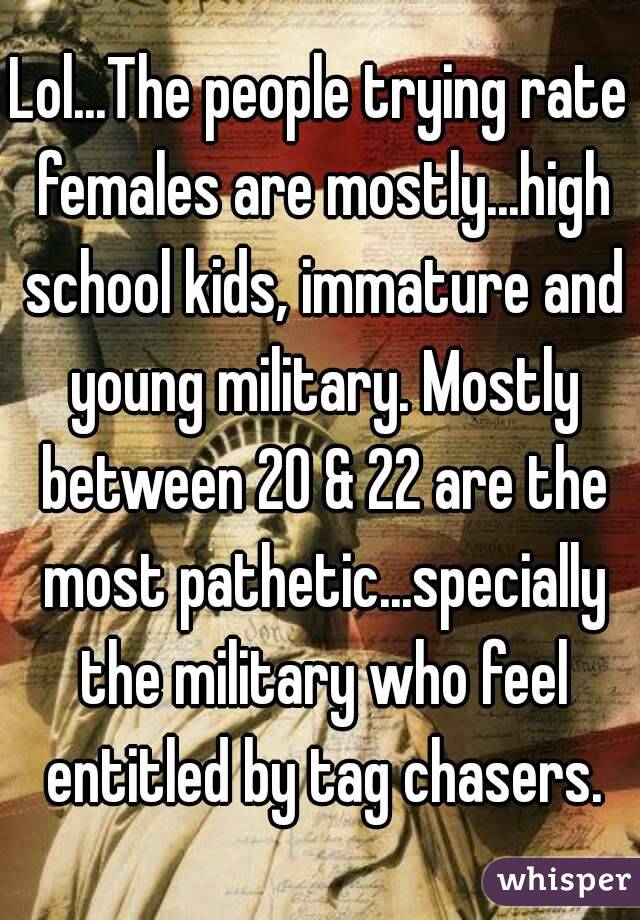 Lol...The people trying rate females are mostly...high school kids, immature and young military. Mostly between 20 & 22 are the most pathetic...specially the military who feel entitled by tag chasers.