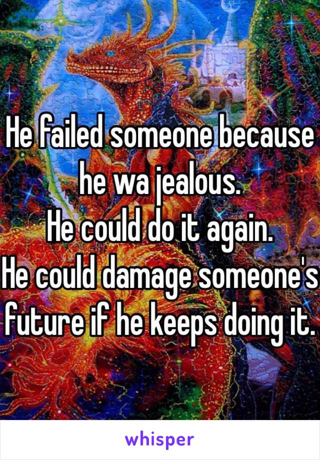 He failed someone because he wa jealous.
He could do it again.
He could damage someone's future if he keeps doing it.