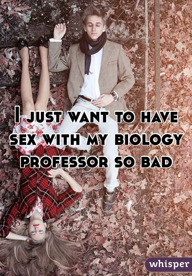 I just want to have sex with my biology professor so bad 